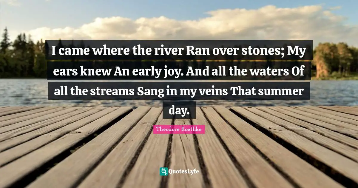 Theodore Roethke Quotes: "I came where the river Ran over stones; My ears knew An early joy. And all the waters Of all the streams Sang in my veins That summer day."