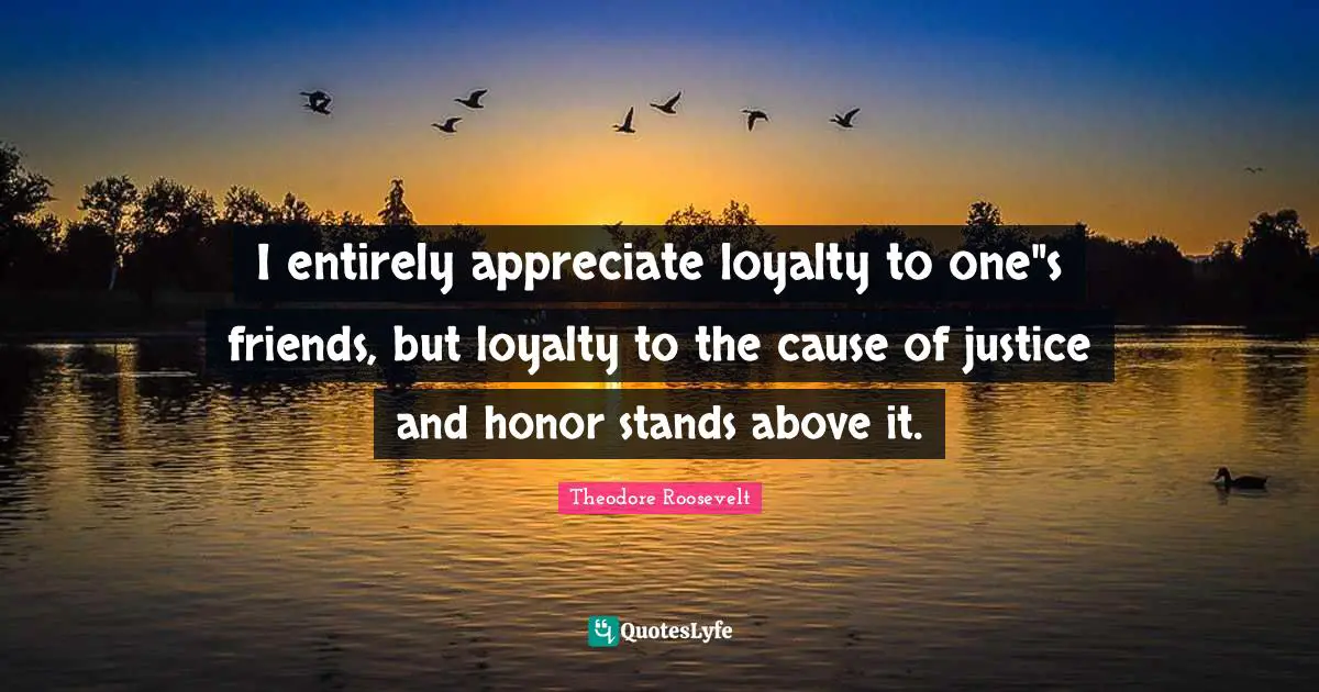 I entirely appreciate loyalty to one"s friends, but loyalty to the cause of justice and honor stands above it.