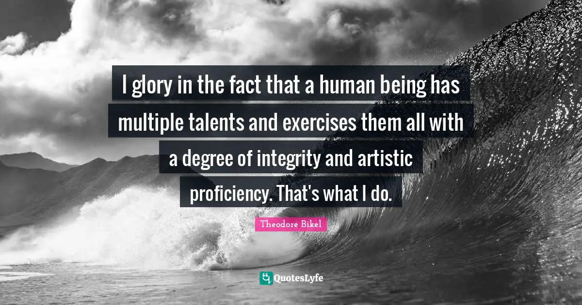 I glory in the fact that a human being has multiple talents and exercises them all with a degree of integrity and artistic proficiency. That's what I do.