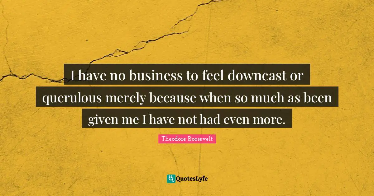 I have no business to feel downcast or querulous merely because when so much as been given me I have not had even more.