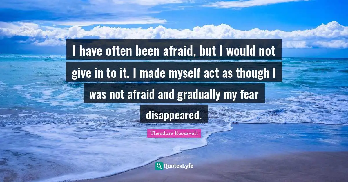I have often been afraid, but I would not give in to it. I made myself act as though I was not afraid and gradually my fear disappeared.