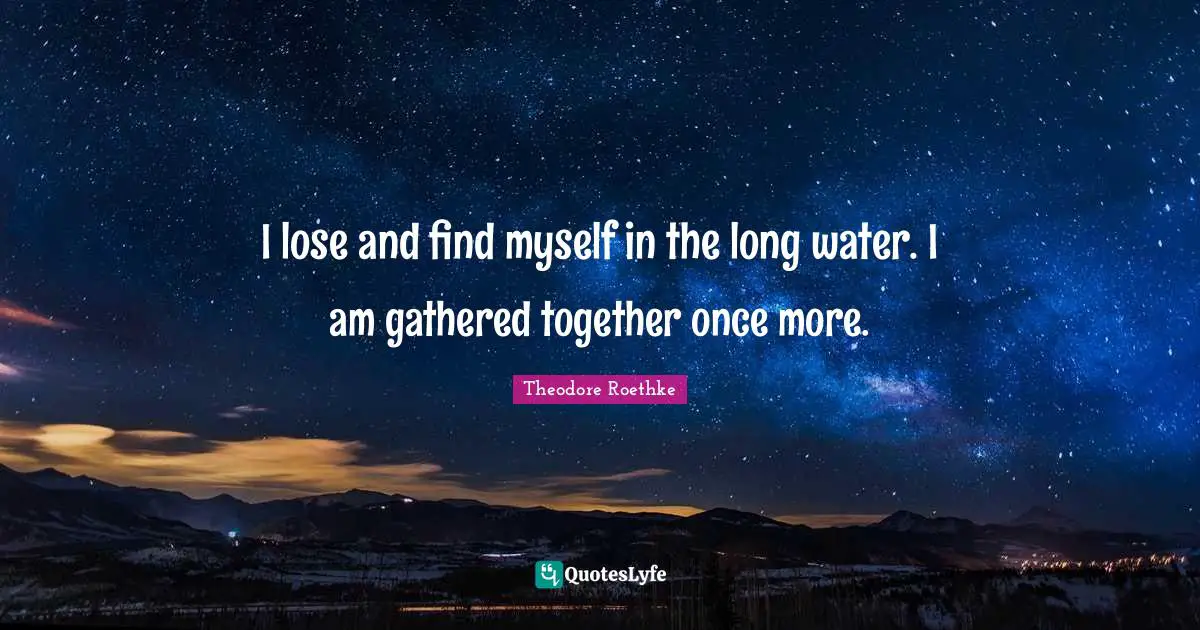 Theodore Roethke Quotes: "I lose and find myself in the long water. I am gathered together once more."