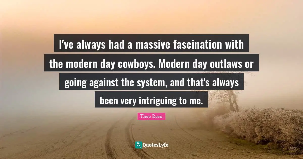 I've always had a massive fascination with the modern day cowboys. Modern day outlaws or going against the system, and that's always been very intriguing to me.