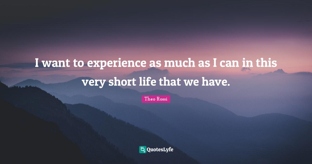 I want to experience as much as I can in this very short life that we have.
