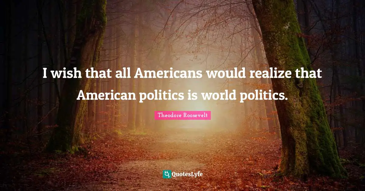I wish that all Americans would realize that American politics is world politics.
