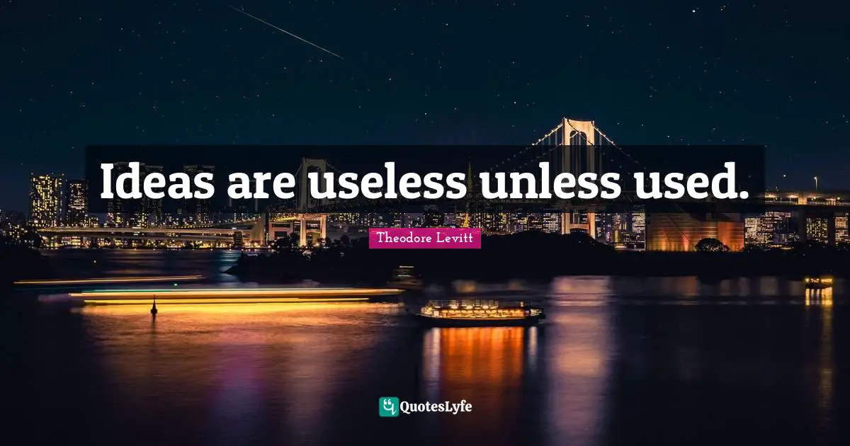 Ideas are useless unless used.
