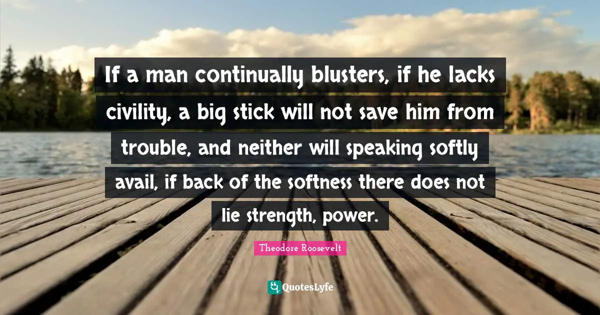 Softness Quotes: "If a man continually blusters, if he lacks civility, a big stick will not save him from trouble, and neither will speaking softly avail, if back of the softness there does not lie strength, power."