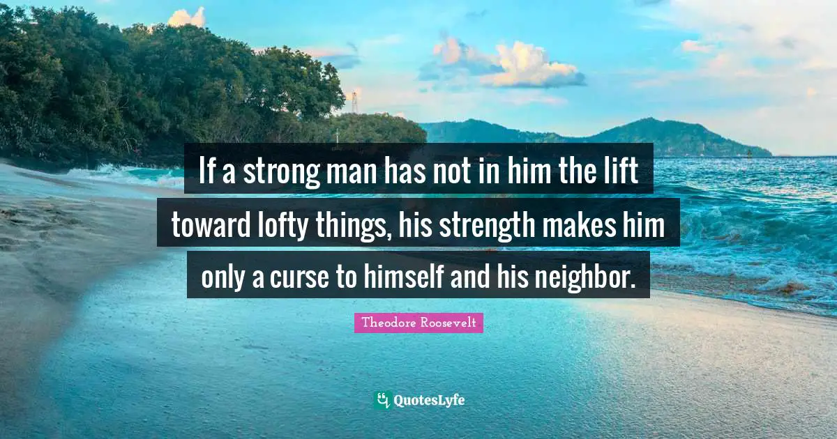 Lofty Quotes: "If a strong man has not in him the lift toward lofty things, his strength makes him only a curse to himself and his neighbor."