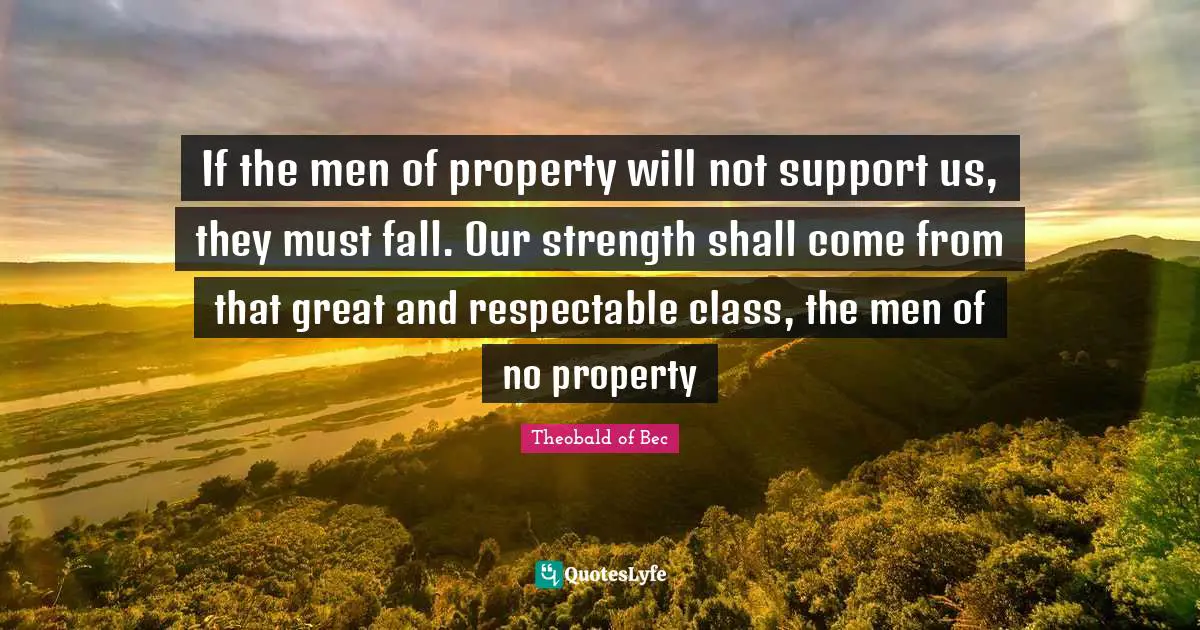 If the men of property will not support us, they must fall. Our strength shall come from that great and respectable class, the men of no property