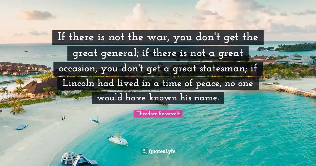 If there is not the war, you don't get the great general; if there is not a great occasion, you don't get a great statesman; if Lincoln had lived in a time of peace, no one would have known his name.