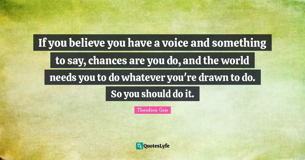 Theodora Quotes: "If you believe you have a voice and something to say, chances are you do, and the world needs you to do whatever you're drawn to do. So you should do it."