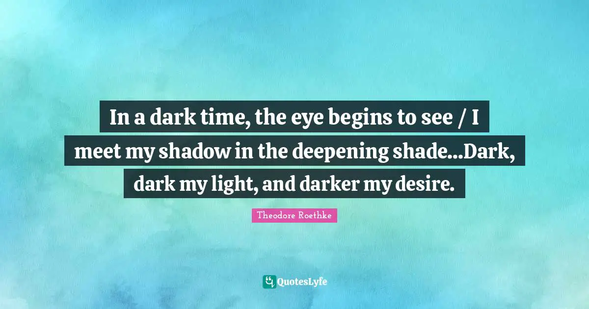 In a dark time, the eye begins to see / I meet my shadow in the deepening shade...Dark, dark my light, and darker my desire.