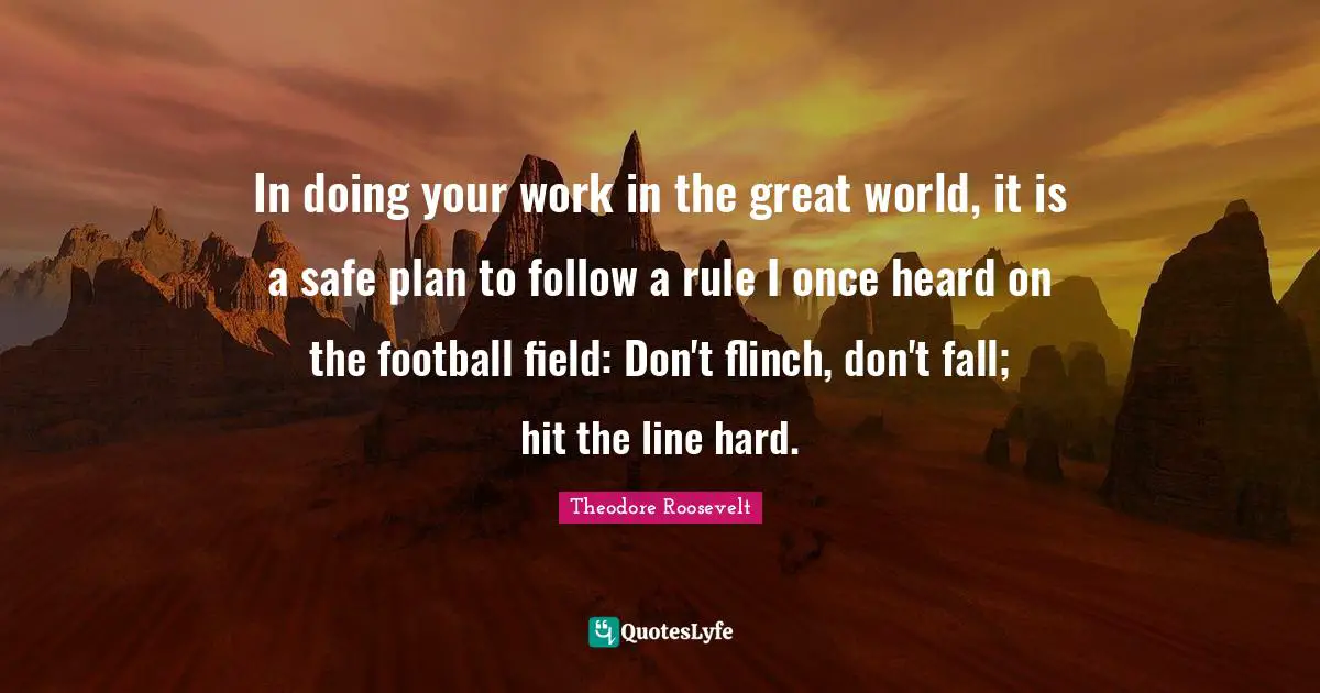 In doing your work in the great world, it is a safe plan to follow a rule I once heard on the football field: Don't flinch, don't fall; hit the line hard.