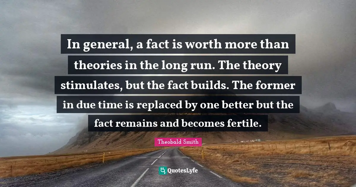 In general, a fact is worth more than theories in the long run. The theory stimulates, but the fact builds. The former in due time is replaced by one better but the fact remains and becomes fertile.