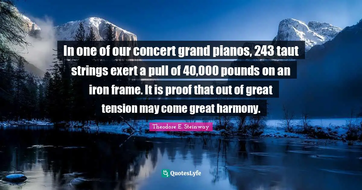 Piano Quotes: "In one of our concert grand pianos, 243 taut strings exert a pull of 40,000 pounds on an iron frame. It is proof that out of great tension may come great harmony."