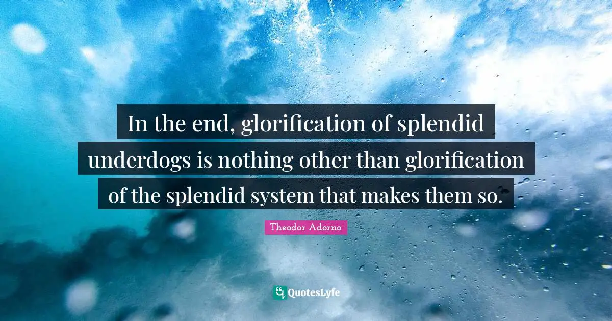 Theodor Adorno Quotes: "In the end, glorification of splendid underdogs is nothing other than glorification of the splendid system that makes them so."
