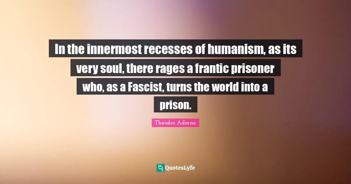 In the innermost recesses of humanism, as its very soul, there rages a frantic prisoner who, as a Fascist, turns the world into a prison.