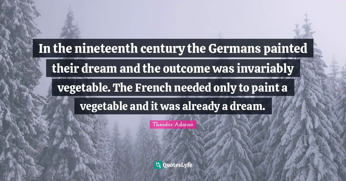 In the nineteenth century the Germans painted their dream and the outcome was invariably vegetable. The French needed only to paint a vegetable and it was already a dream.