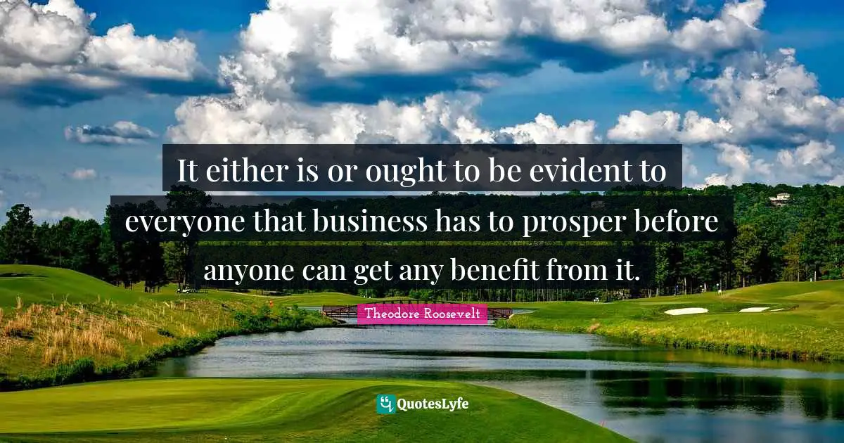 It either is or ought to be evident to everyone that business has to prosper before anyone can get any benefit from it.
