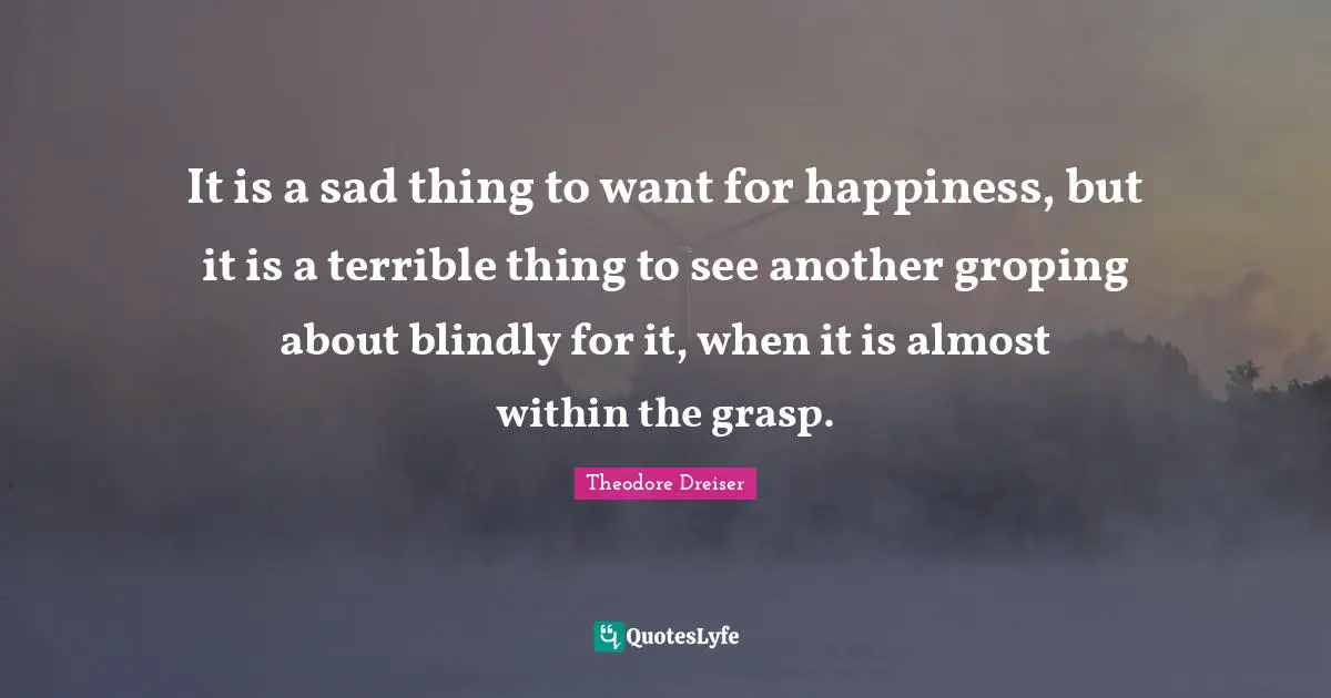 Theodore Dreiser Quotes: "It is a sad thing to want for happiness, but it is a terrible thing to see another groping about blindly for it, when it is almost within the grasp."