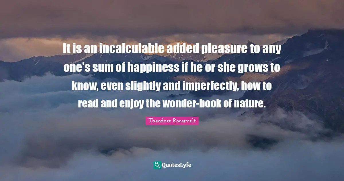 It is an incalculable added pleasure to any one's sum of happiness if he or she grows to know, even slightly and imperfectly, how to read and enjoy the wonder-book of nature.