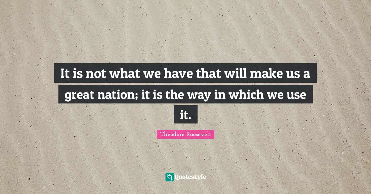It is not what we have that will make us a great nation; it is the way in which we use it.
