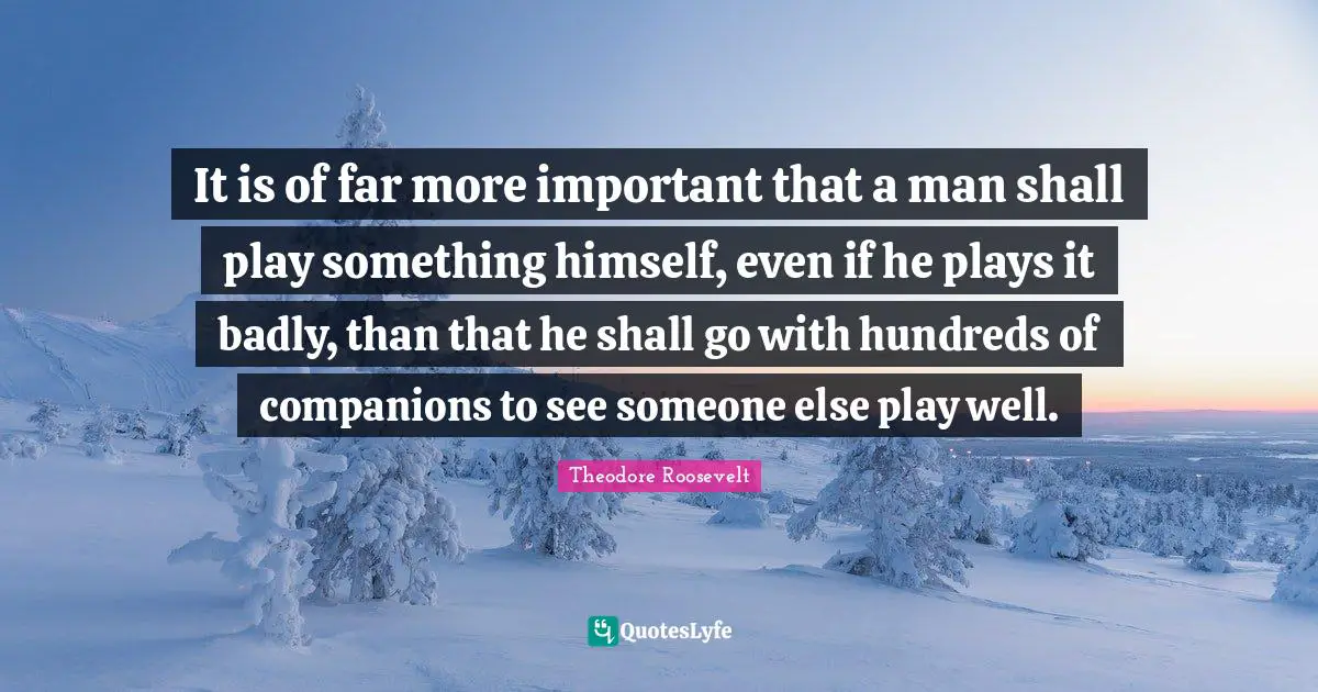 It is of far more important that a man shall play something himself, even if he plays it badly, than that he shall go with hundreds of companions to see someone else play well.