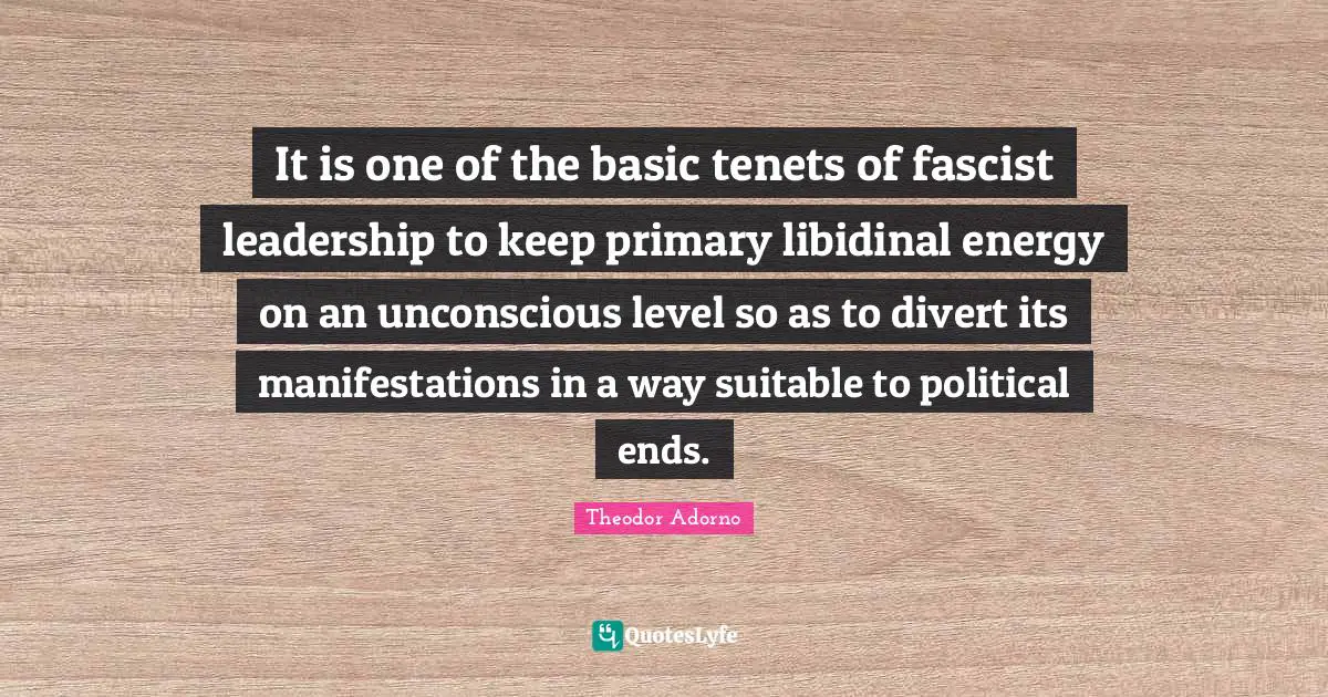 It is one of the basic tenets of fascist leadership to keep primary libidinal energy on an unconscious level so as to divert its manifestations in a way suitable to political ends.