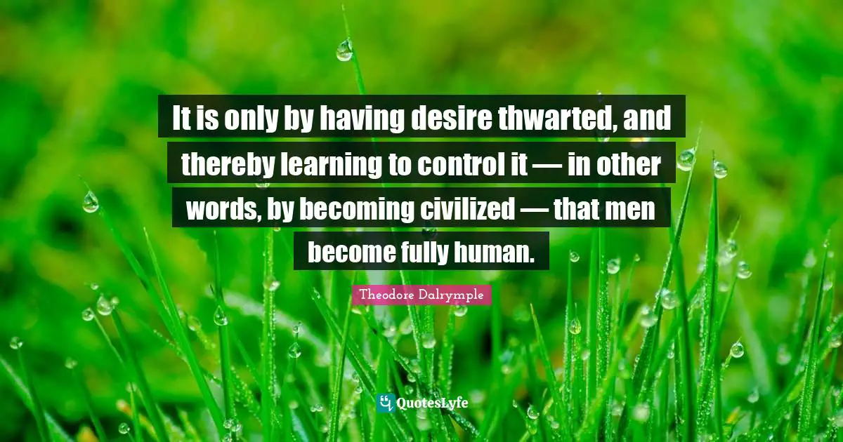 It is only by having desire thwarted, and thereby learning to control it — in other words, by becoming civilized — that men become fully human.