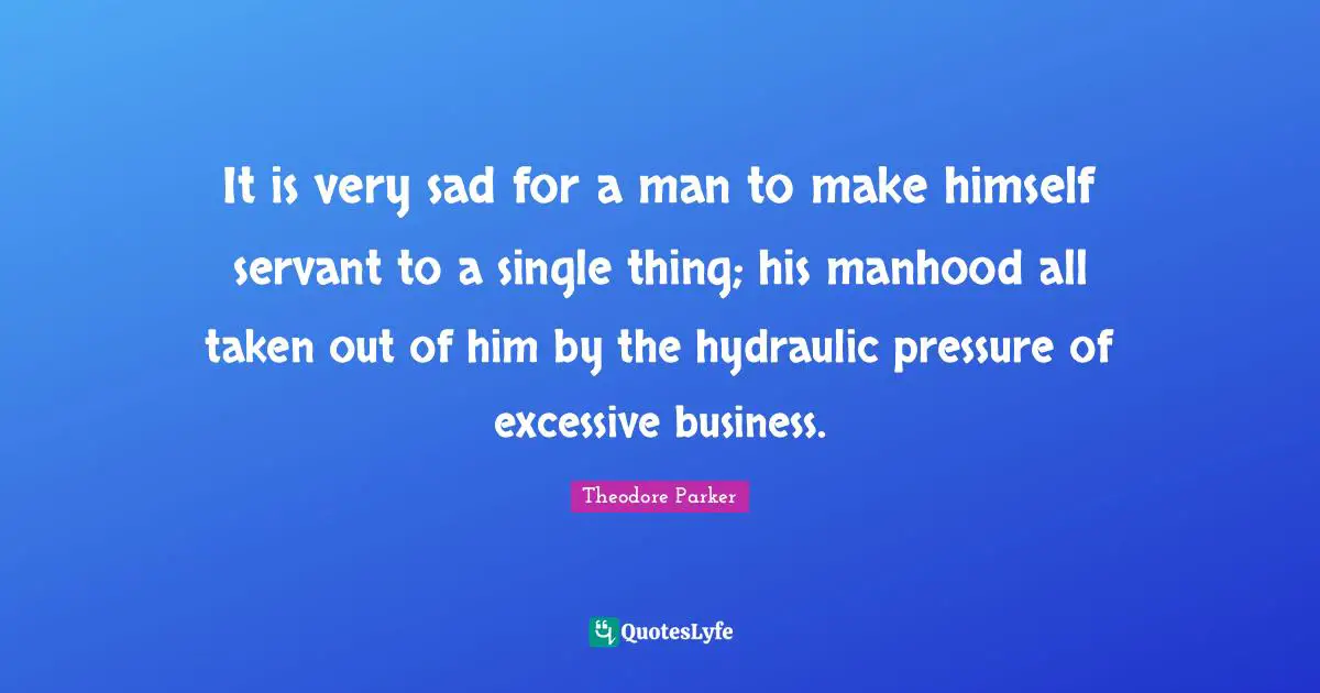 It is very sad for a man to make himself servant to a single thing; his manhood all taken out of him by the hydraulic pressure of excessive business.