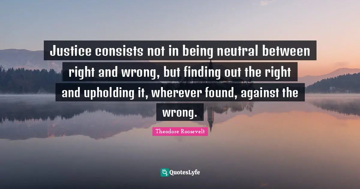Theodore Roosevelt Quotes: Justice consists not in being neutral between right and wrong, but finding out the right and upholding it, wherever found, against the wrong.
