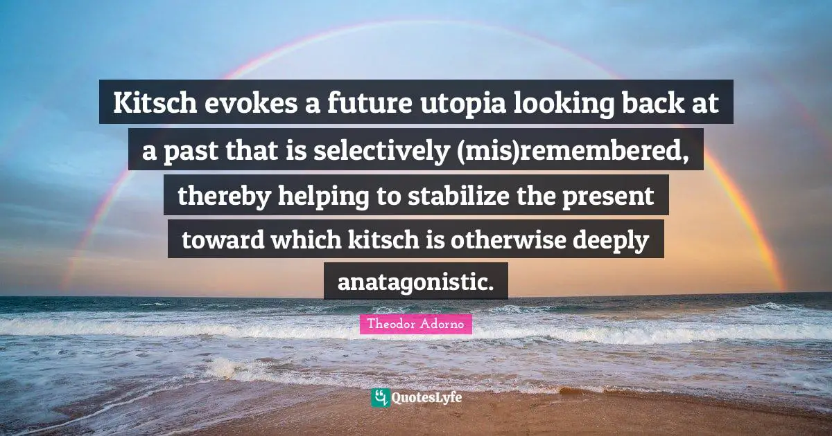 Kitsch evokes a future utopia looking back at a past that is selectively (mis)remembered, thereby helping to stabilize the present toward which kitsch is otherwise deeply anatagonistic.
