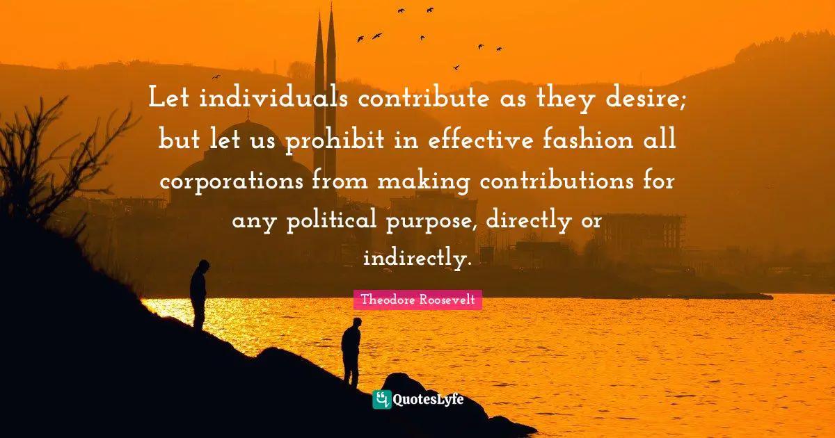Let individuals contribute as they desire; but let us prohibit in effective fashion all corporations from making contributions for any political purpose, directly or indirectly.