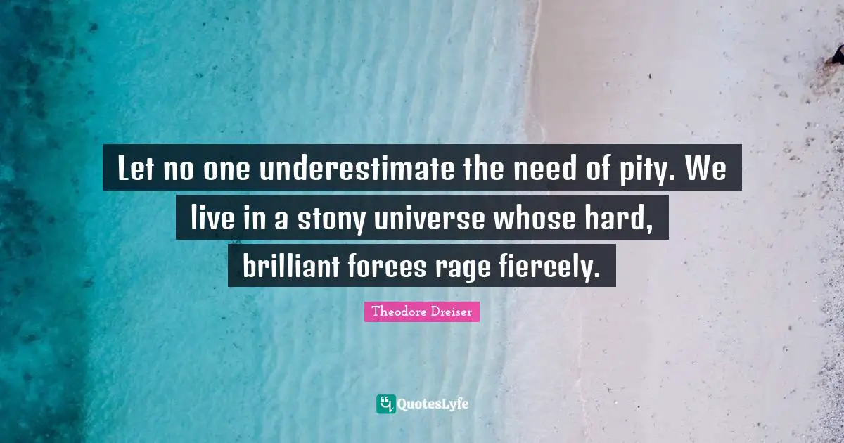 Theodore Dreiser Quotes: "Let no one underestimate the need of pity. We live in a stony universe whose hard, brilliant forces rage fiercely."