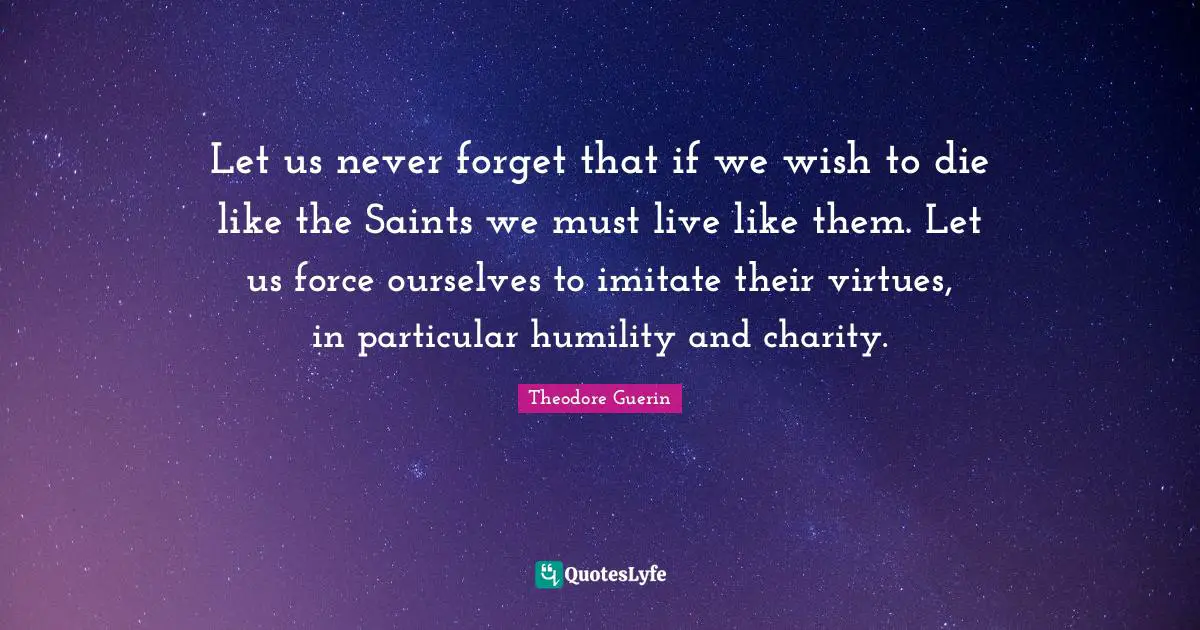 Let us never forget that if we wish to die like the Saints we must live like them. Let us force ourselves to imitate their virtues, in particular humility and charity.