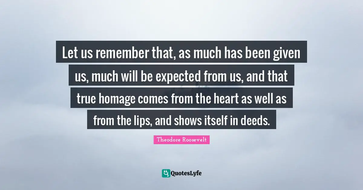 Let us remember that, as much has been given us, much will be expected from us, and that true homage comes from the heart as well as from the lips, and shows itself in deeds.