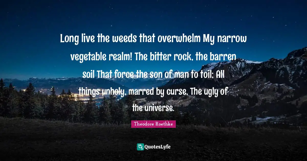 Long live the weeds that overwhelm My narrow vegetable realm! The bitter rock, the barren soil That force the son of man to toil; All things unholy, marred by curse, The ugly of the universe.