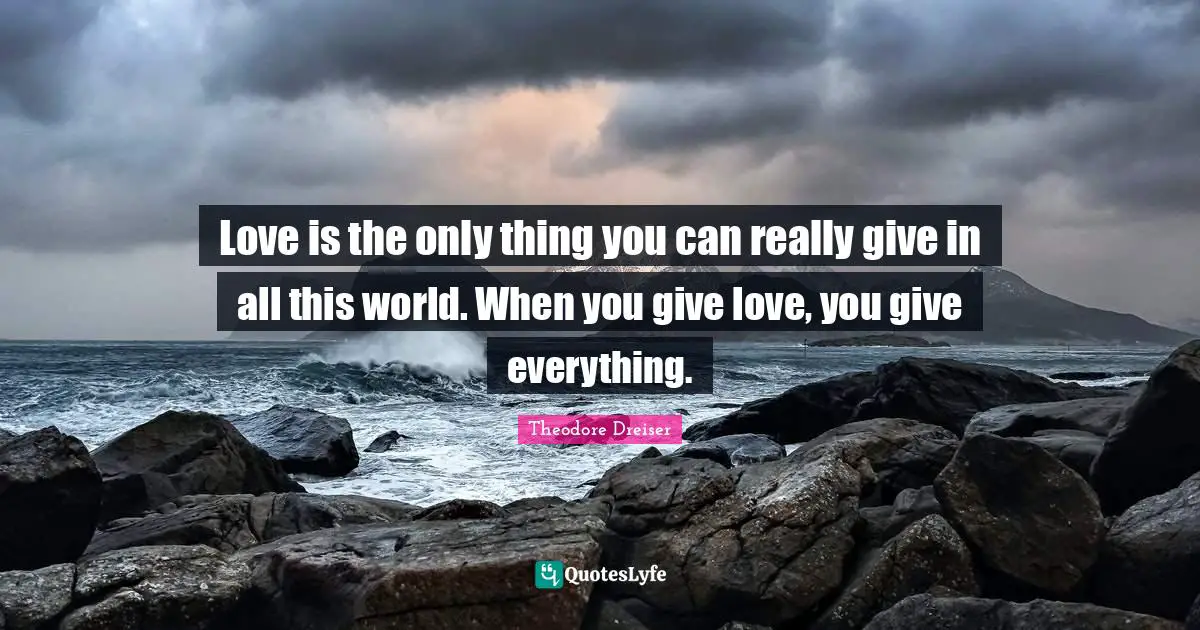 Love is the only thing you can really give in all this world. When you give love, you give everything.
