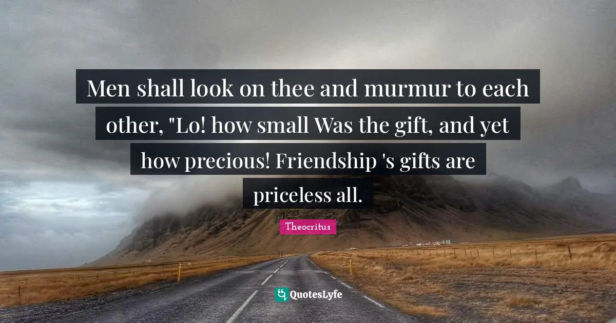 Men shall look on thee and murmur to each other, "Lo! how small Was the gift, and yet how precious! Friendship 's gifts are priceless all.
