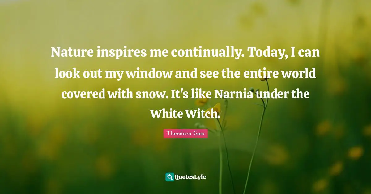 Theodora Quotes: "Nature inspires me continually. Today, I can look out my window and see the entire world covered with snow. It's like Narnia under the White Witch."