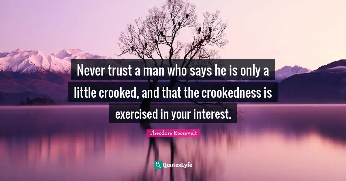Never trust a man who says he is only a little crooked, and that the crookedness is exercised in your interest.