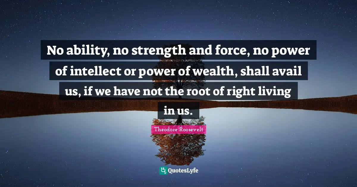 No ability, no strength and force, no power of intellect or power of wealth, shall avail us, if we have not the root of right living in us.