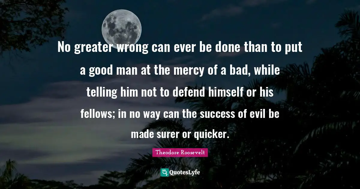 No greater wrong can ever be done than to put a good man at the mercy of a bad, while telling him not to defend himself or his fellows; in no way can the success of evil be made surer or quicker.