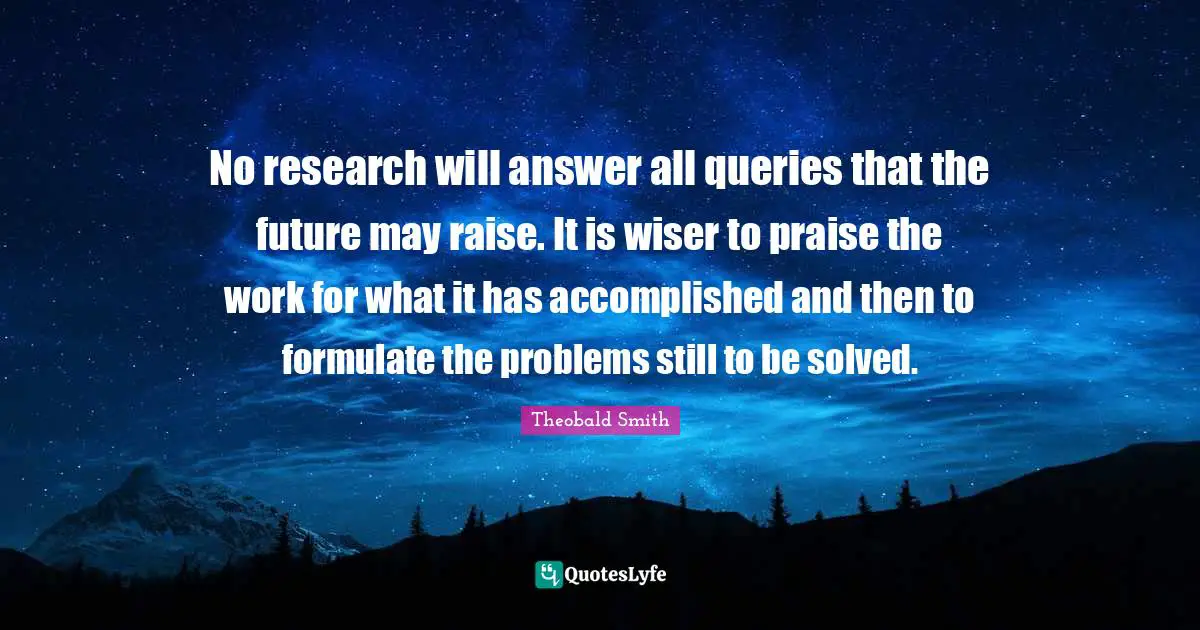 Queries Quotes: "No research will answer all queries that the future may raise. It is wiser to praise the work for what it has accomplished and then to formulate the problems still to be solved."