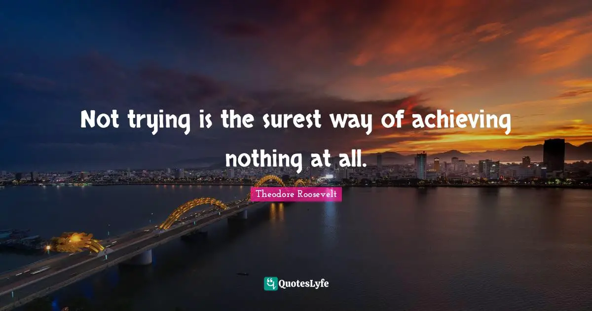 Not trying is the surest way of achieving nothing at all.