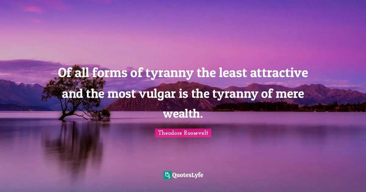 Of all forms of tyranny the least attractive and the most vulgar is the tyranny of mere wealth.