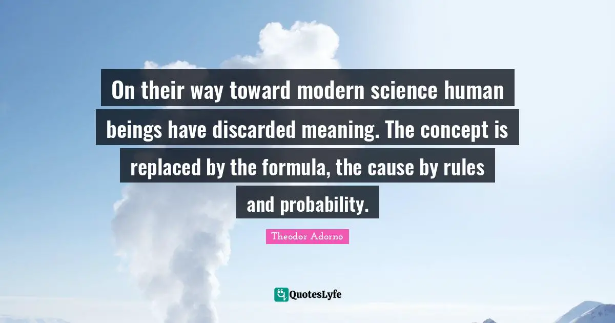 Theodor Adorno Quotes: "On their way toward modern science human beings have discarded meaning. The concept is replaced by the formula, the cause by rules and probability."