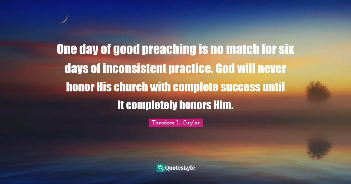 Inconsistent Quotes: "One day of good preaching is no match for six days of inconsistent practice. God will never honor His church with complete success until it completely honors Him."