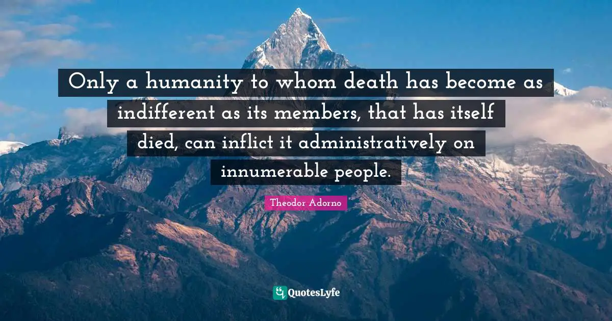 Only a humanity to whom death has become as indifferent as its members, that has itself died, can inflict it administratively on innumerable people.