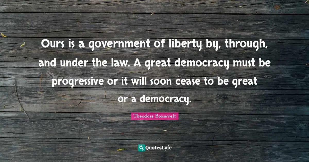 Ours is a government of liberty by, through, and under the law. A great democracy must be progressive or it will soon cease to be great or a democracy.